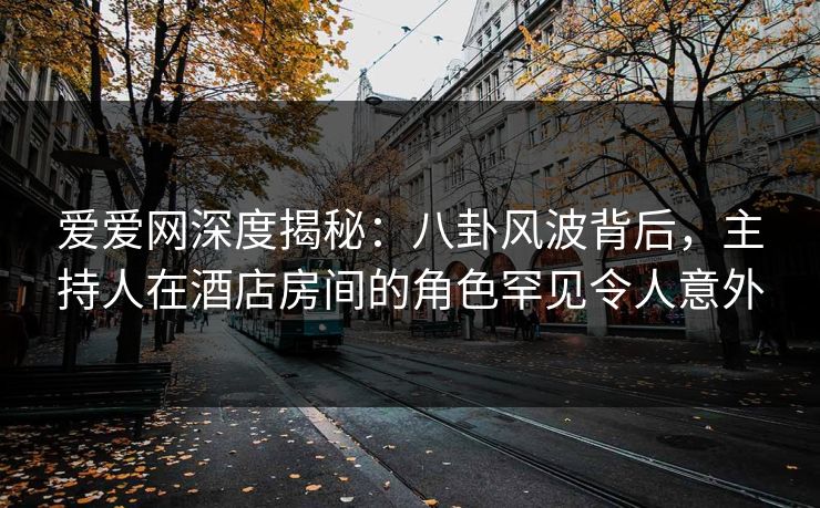 爱爱网深度揭秘：八卦风波背后，主持人在酒店房间的角色罕见令人意外