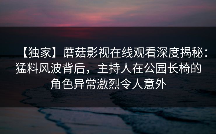 【独家】蘑菇影视在线观看深度揭秘：猛料风波背后，主持人在公园长椅的角色异常激烈令人意外