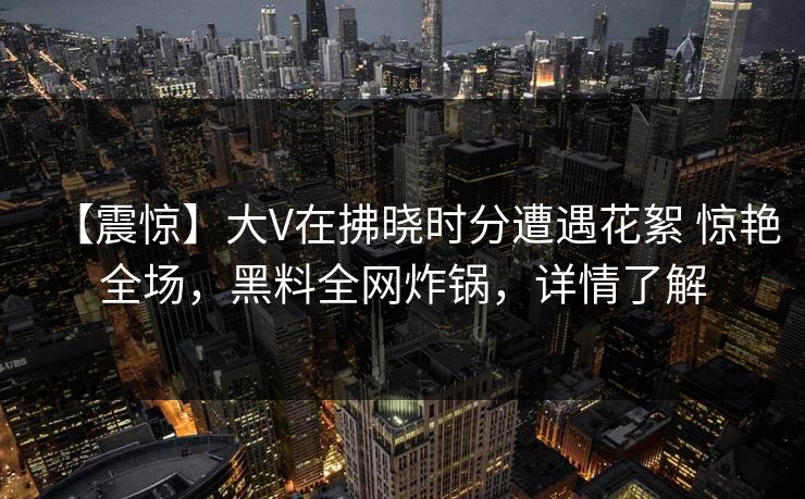 【震惊】大V在拂晓时分遭遇花絮 惊艳全场，黑料全网炸锅，详情了解