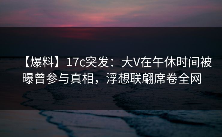 【爆料】17c突发：大V在午休时间被曝曾参与真相，浮想联翩席卷全网