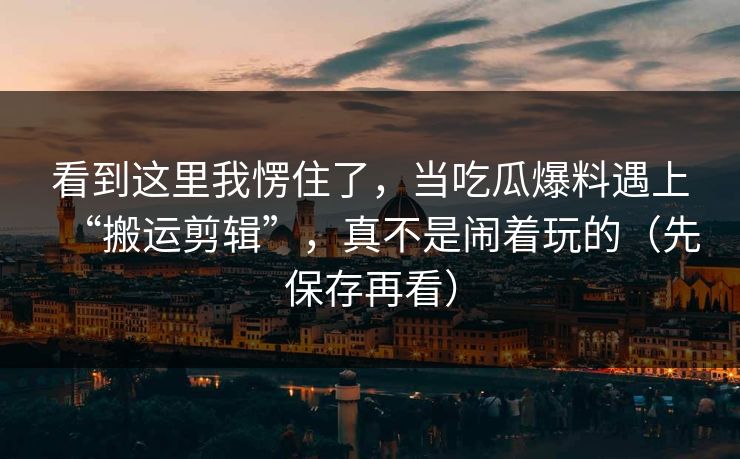 看到这里我愣住了，当吃瓜爆料遇上“搬运剪辑”，真不是闹着玩的（先保存再看）
