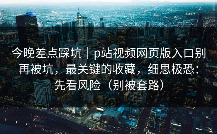 今晚差点踩坑|p站视频网页版入口别再被坑,最关键的收藏,细思极恐:先看风险(别被套路) 今晚差点踩坑|p站视频网页版入口别再被坑,最关键的收藏,细思极恐:先看风险(别被套路)