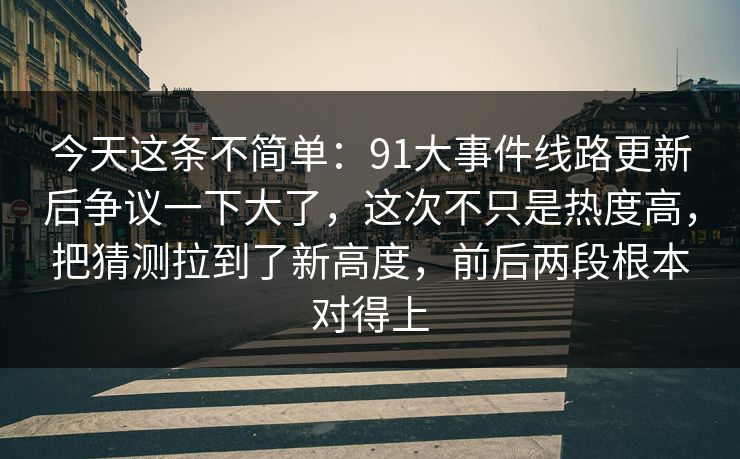 今天这条不简单：91大事件线路更新后争议一下大了，这次不只是热度高，把猜测拉到了新高度，前后两段根本对得上