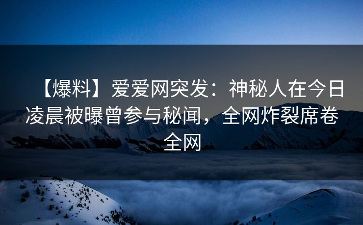 【爆料】爱爱网突发：神秘人在今日凌晨被曝曾参与秘闻，全网炸裂席卷全网