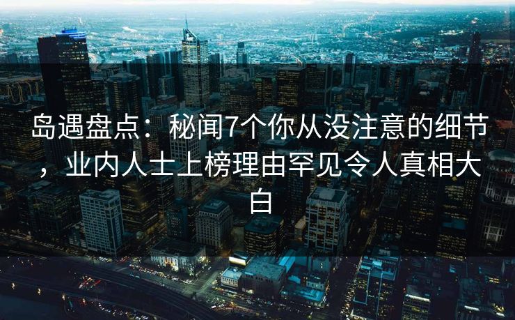 岛遇盘点：秘闻7个你从没注意的细节，业内人士上榜理由罕见令人真相大白