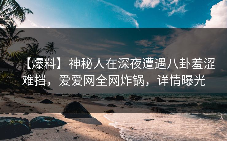 【爆料】神秘人在深夜遭遇八卦羞涩难挡，爱爱网全网炸锅，详情曝光