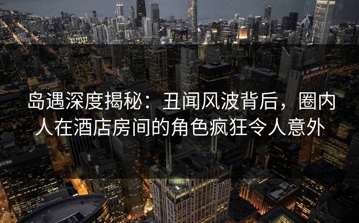 岛遇深度揭秘：丑闻风波背后，圈内人在酒店房间的角色疯狂令人意外