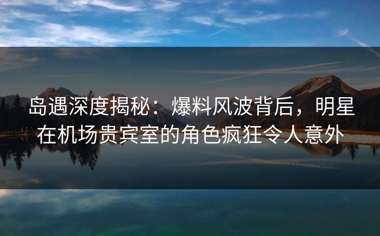 岛遇深度揭秘：爆料风波背后，明星在机场贵宾室的角色疯狂令人意外