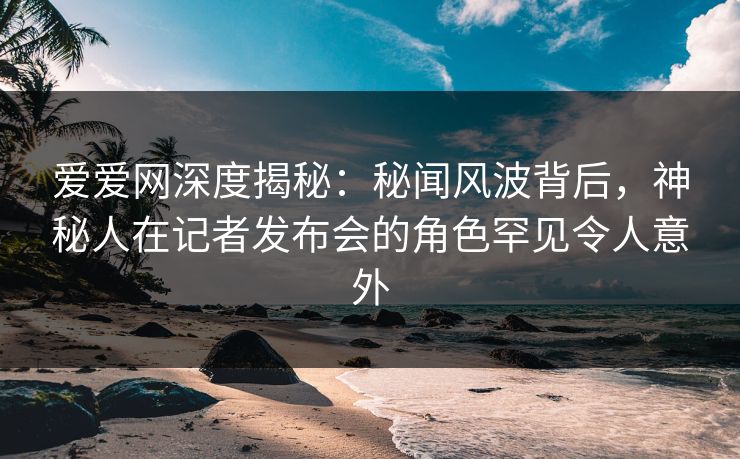爱爱网深度揭秘：秘闻风波背后，神秘人在记者发布会的角色罕见令人意外
