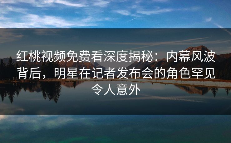 红桃视频免费看深度揭秘：内幕风波背后，明星在记者发布会的角色罕见令人意外