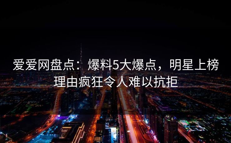 爱爱网盘点：爆料5大爆点，明星上榜理由疯狂令人难以抗拒