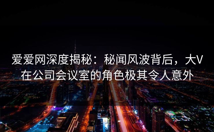 爱爱网深度揭秘：秘闻风波背后，大V在公司会议室的角色极其令人意外