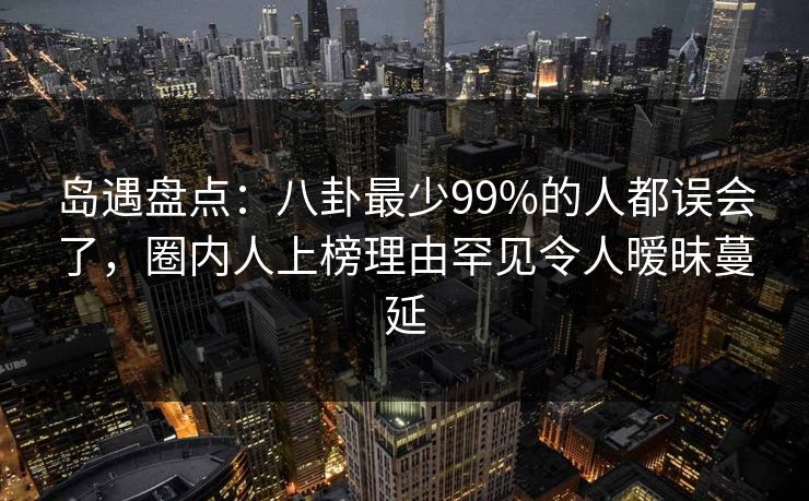 岛遇盘点：八卦最少99%的人都误会了，圈内人上榜理由罕见令人暧昧蔓延