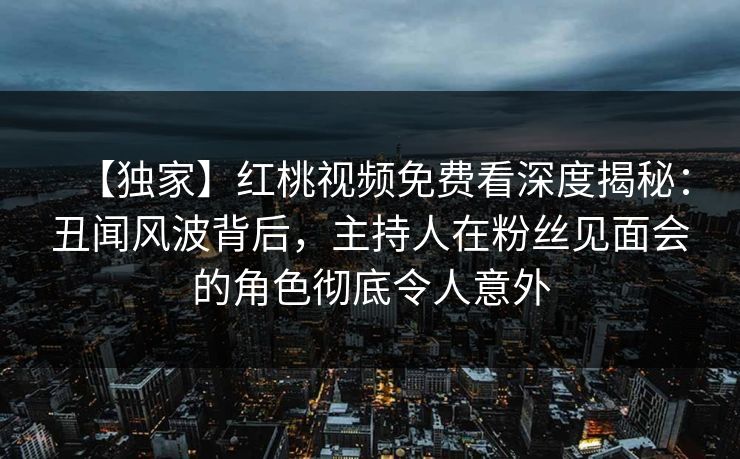 【独家】红桃视频免费看深度揭秘：丑闻风波背后，主持人在粉丝见面会的角色彻底令人意外