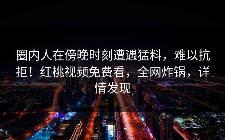圈内人在傍晚时刻遭遇猛料，难以抗拒！红桃视频免费看，全网炸锅，详情发现