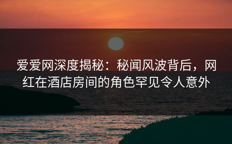 爱爱网深度揭秘：秘闻风波背后，网红在酒店房间的角色罕见令人意外