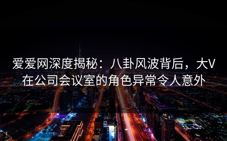 爱爱网深度揭秘：八卦风波背后，大V在公司会议室的角色异常令人意外