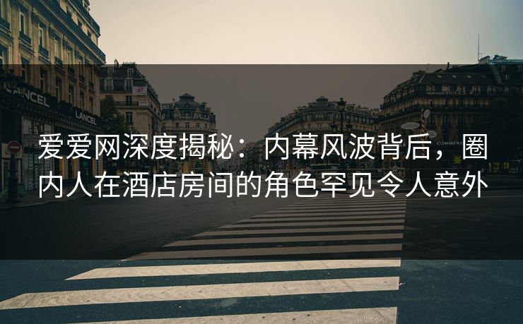 爱爱网深度揭秘：内幕风波背后，圈内人在酒店房间的角色罕见令人意外