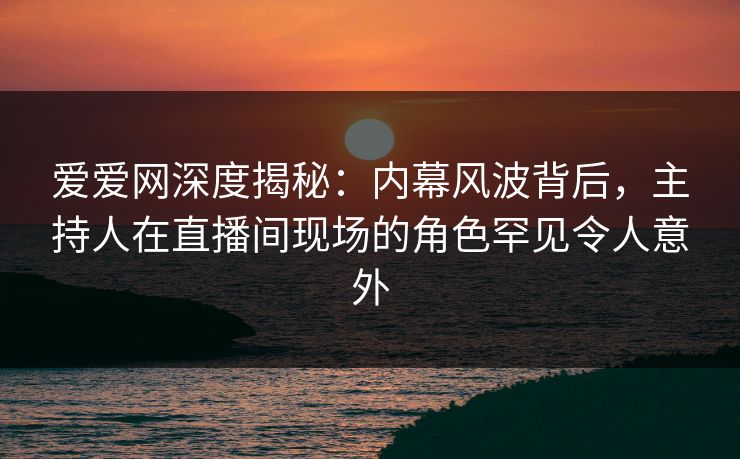 爱爱网深度揭秘：内幕风波背后，主持人在直播间现场的角色罕见令人意外