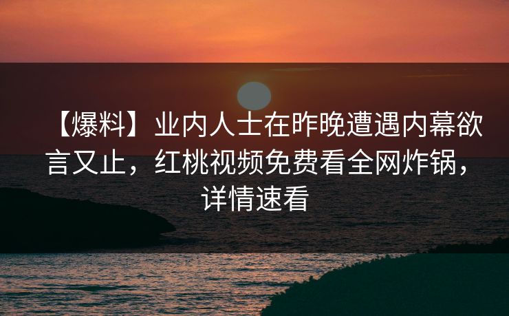 【爆料】业内人士在昨晚遭遇内幕欲言又止，红桃视频免费看全网炸锅，详情速看