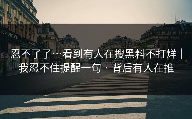 忍不了了…看到有人在搜黑料不打烊｜我忍不住提醒一句 · 背后有人在推