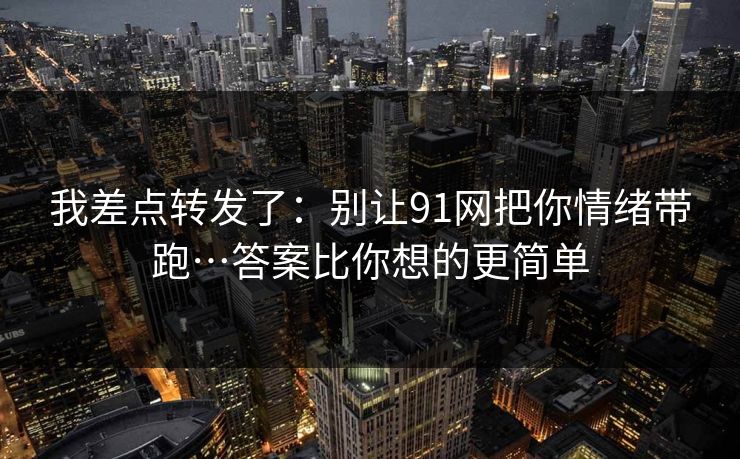 我差点转发了:别让91网把你情绪带跑…答案比你想的更简单