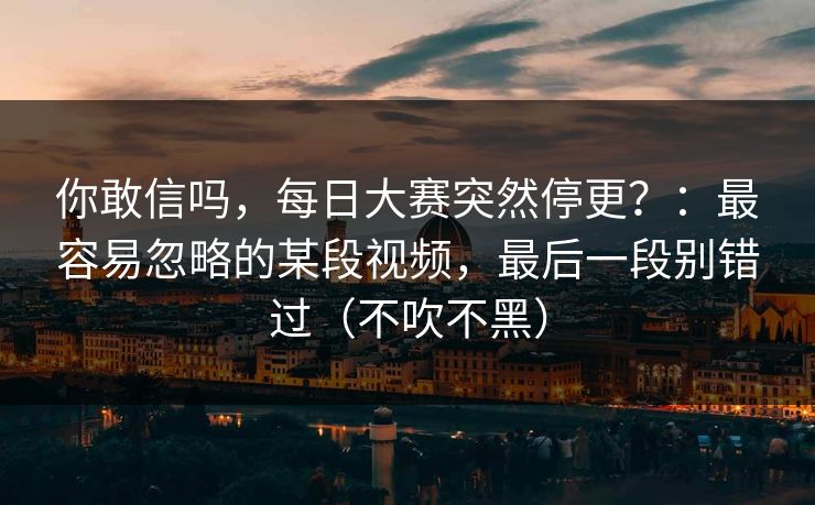 你敢信吗，每日大赛突然停更？：最容易忽略的某段视频，最后一段别错过（不吹不黑）