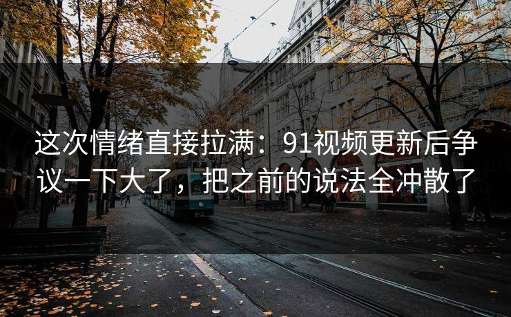 这次情绪直接拉满：91视频更新后争议一下大了，把之前的说法全冲散了